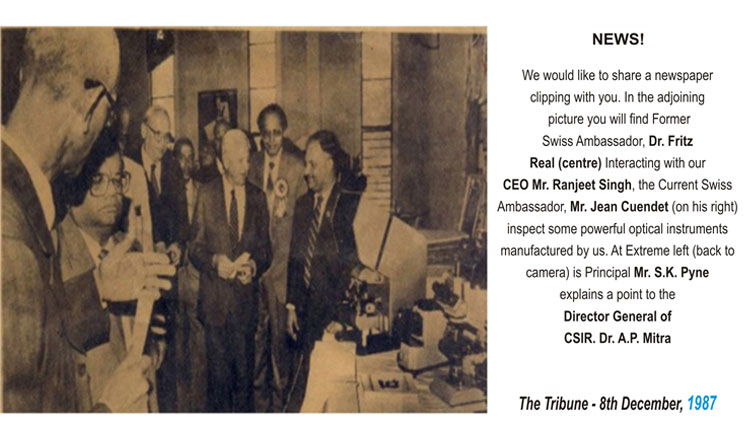 Former Swiss Ambassador, Dr. Fritz Real (centre) Interacting with our CEO Mr. Ranjeet Singh, the Current Swiss Ambassador, Mr. Jean Cuendet (on his right) inspect some powerful optical instruments manufactures by us. At Extreme left (back to camera) is Principal Mr. S.K. Pyne explains a point to the Director General of CSIR. Dr. A.P. Mitra Former Swiss Ambassador, Dr. Fritz Real (centre) Interacting with our CEO Mr. Ranjeet Singh, the Current Swiss Ambassador, Mr. Jean Cuendet (on his right) inspect some powerful optical instruments manufactures by us. At Extreme left (back to camera) is Principal Mr. S.K. Pyne explains a point to the Director General of CSIR. Dr. A.P. Mitra